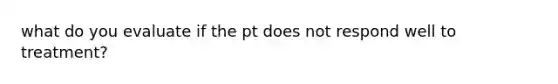 what do you evaluate if the pt does not respond well to treatment?