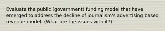 Evaluate the public (government) funding model that have emerged to address the decline of journalism's advertising-based revenue model. (What are the issues with it?)