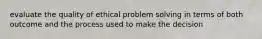 evaluate the quality of ethical problem solving in terms of both outcome and the process used to make the decision