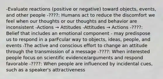 -Evaluate reactions (positive or negative) toward objects, events, and other people -????: Humans act to reduce the discomfort we feel when our thoughts or our thoughts and behavior are inconsistent -Actions → Attitudes -Attitudes → Actions -????: Belief that includes an emotional component - may predispose us to respond in a parFcular way to objects, ideas, people, and events -The active and conscious effort to change an attitude through the transmission of a message -????: When interested people focus on scientific evidence/arguments and respond favorable -????: When people are influenced by incidental cues, such as a speaker's attractiveness