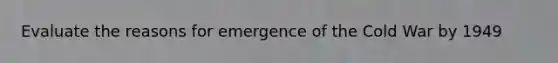 Evaluate the reasons for emergence of the Cold War by 1949