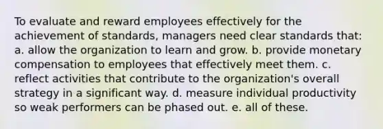 To evaluate and reward employees effectively for the achievement of standards, managers need clear standards that: a. allow the organization to learn and grow. b. provide monetary compensation to employees that effectively meet them. c. reflect activities that contribute to the organization's overall strategy in a significant way. d. measure individual productivity so weak performers can be phased out. e. all of these.