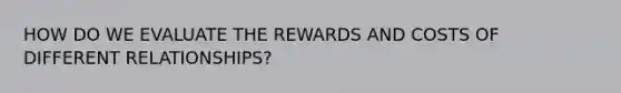 HOW DO WE EVALUATE THE REWARDS AND COSTS OF DIFFERENT RELATIONSHIPS?