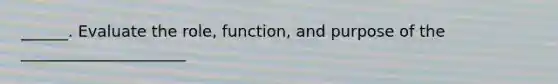 ______. Evaluate the role, function, and purpose of the _____________________