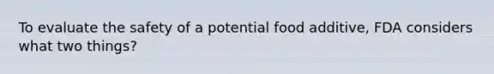 To evaluate the safety of a potential food additive, FDA considers what two things?