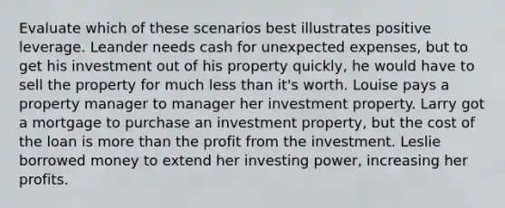 Evaluate which of these scenarios best illustrates positive leverage. Leander needs cash for unexpected expenses, but to get his investment out of his property quickly, he would have to sell the property for much less than it's worth. Louise pays a property manager to manager her investment property. Larry got a mortgage to purchase an investment property, but the cost of the loan is more than the profit from the investment. Leslie borrowed money to extend her investing power, increasing her profits.