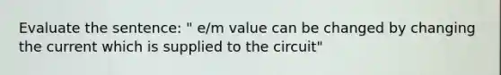 Evaluate the sentence: " e/m value can be changed by changing the current which is supplied to the circuit"