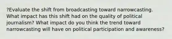 ?Evaluate the shift from broadcasting toward narrowcasting. What impact has this shift had on the quality of political journalism? What impact do you think the trend toward narrowcasting will have on political participation and awareness?