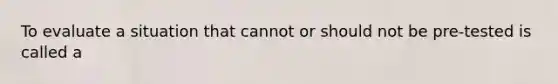 To evaluate a situation that cannot or should not be pre-tested is called a