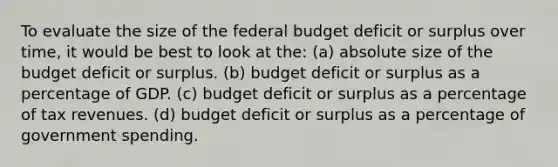 To evaluate the size of the federal budget deficit or surplus over time, it would be best to look at the: (a) absolute size of the budget deficit or surplus. (b) budget deficit or surplus as a percentage of GDP. (c) budget deficit or surplus as a percentage of tax revenues. (d) budget deficit or surplus as a percentage of government spending.