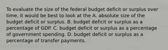 To evaluate the size of the federal budget deficit or surplus over time, it would be best to look at the A. absolute size of the budget deficit or surplus. B. budget deficit or surplus as a percentage of GDP. C. budget deficit or surplus as a percentage of government spending. D. budget deficit or surplus as a percentage of transfer payments.