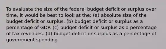 To evaluate the size of <a href='https://www.questionai.com/knowledge/kS29NErBPI-the-federal-budget' class='anchor-knowledge'>the federal budget</a> deficit or surplus over time, it would be best to look at the: (a) absolute size of the budget deficit or surplus. (b) budget deficit or surplus as a percentage of GDP. (c) budget deficit or surplus as a percentage of tax revenues. (d) budget deficit or surplus as a percentage of government spending