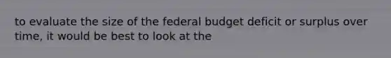 to evaluate the size of the federal budget deficit or surplus over time, it would be best to look at the