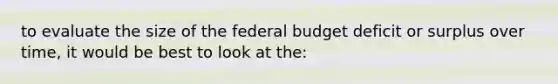 to evaluate the size of <a href='https://www.questionai.com/knowledge/kS29NErBPI-the-federal-budget' class='anchor-knowledge'>the federal budget</a> deficit or surplus over time, it would be best to look at the: