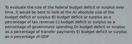 To evaluate the size of the federal budget deficit or surplus over time, it would be best to look at the A) absolute size of the budget deficit or surplus B) budget deficit or surplus as a percentage of tax revenue C) budget deficit or surplus as a percentage of government spending D) budget deficit or surplus as a percentage of transfer payments E) budget deficit or surplus as a percentage of GDP