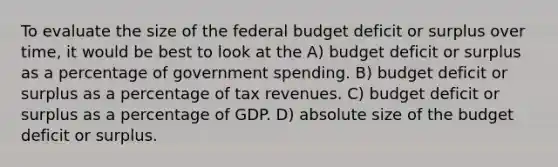 To evaluate the size of <a href='https://www.questionai.com/knowledge/kS29NErBPI-the-federal-budget' class='anchor-knowledge'>the federal budget</a> deficit or surplus over time, it would be best to look at the A) budget deficit or surplus as a percentage of government spending. B) budget deficit or surplus as a percentage of tax revenues. C) budget deficit or surplus as a percentage of GDP. D) absolute size of the budget deficit or surplus.