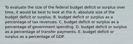 To evaluate the size of the federal budget deficit or surplus over time, it would be best to look at the A. absolute size of the budget deficit or surplus. B. budget deficit or surplus as a percentage of tax revenues. C. budget deficit or surplus as a percentage of government spending. D. budget deficit or surplus as a percentage of transfer payments. E. budget deficit or surplus as a percentage of GDP.