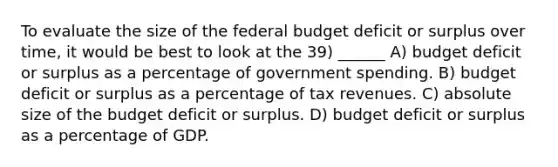 To evaluate the size of <a href='https://www.questionai.com/knowledge/kS29NErBPI-the-federal-budget' class='anchor-knowledge'>the federal budget</a> deficit or surplus over time, it would be best to look at the 39) ______ A) budget deficit or surplus as a percentage of government spending. B) budget deficit or surplus as a percentage of tax revenues. C) absolute size of the budget deficit or surplus. D) budget deficit or surplus as a percentage of GDP.