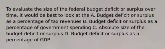 To evaluate the size of the federal budget deficit or surplus over time, it would be best to look at the A. Budget deficit or surplus as a percentage of tax revenues B. Budget deficit or surplus as a percentage of government spending C. Absolute size of the budget deficit or surplus D. Budget deficit or surplus as a percentage of GDP