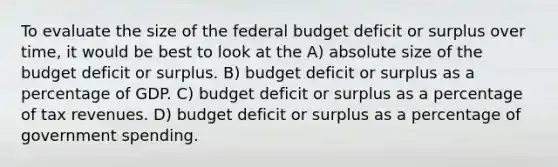 To evaluate the size of the federal budget deficit or surplus over time, it would be best to look at the A) absolute size of the budget deficit or surplus. B) budget deficit or surplus as a percentage of GDP. C) budget deficit or surplus as a percentage of tax revenues. D) budget deficit or surplus as a percentage of government spending.