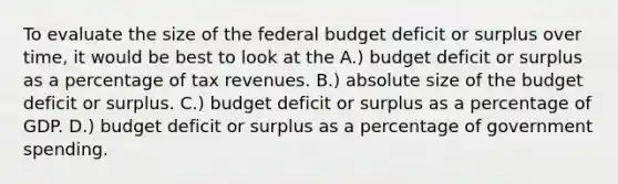 To evaluate the size of the federal budget deficit or surplus over time, it would be best to look at the A.) budget deficit or surplus as a percentage of tax revenues. B.) absolute size of the budget deficit or surplus. C.) budget deficit or surplus as a percentage of GDP. D.) budget deficit or surplus as a percentage of government spending.