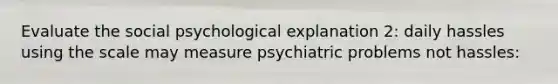 Evaluate the social psychological explanation 2: daily hassles using the scale may measure psychiatric problems not hassles: