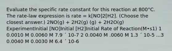 Evaluate the specific rate constant for this reaction at 800°C. The rate-law expression is rate = k[NO]2[H2]. (Choose the closest answer.) 2NO(g) + 2H2(g) (g) + 2H2O(g) ExperimentInitial [NO]Initial [H2]Initial Rate of Reaction(M•s1) 1 0.0010 M 0.0060 M 7.9 ´ 10-7 2 0.0040 M .0060 M 1.3 ´ 10-5 ...3 0.0040 M 0.0030 M 6.4 ´ 10-6