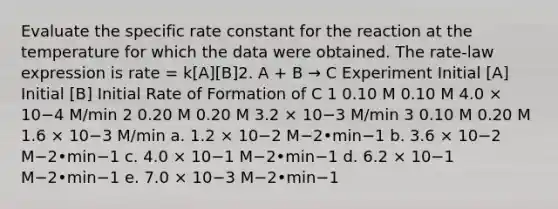 Evaluate the specific rate constant for the reaction at the temperature for which the data were obtained. The rate-law expression is rate = k[A][B]2. A + B → C Experiment Initial [A] Initial [B] Initial Rate of Formation of C 1 0.10 M 0.10 M 4.0 × 10−4 M/min 2 0.20 M 0.20 M 3.2 × 10−3 M/min 3 0.10 M 0.20 M 1.6 × 10−3 M/min a. 1.2 × 10−2 M−2•min−1 b. 3.6 × 10−2 M−2•min−1 c. 4.0 × 10−1 M−2•min−1 d. 6.2 × 10−1 M−2•min−1 e. 7.0 × 10−3 M−2•min−1