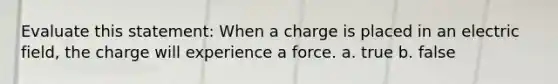 Evaluate this statement: When a charge is placed in an electric field, the charge will experience a force. a. true b. false