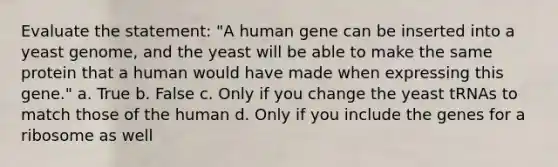 Evaluate the statement: "A human gene can be inserted into a yeast genome, and the yeast will be able to make the same protein that a human would have made when expressing this gene." a. True b. False c. Only if you change the yeast tRNAs to match those of the human d. Only if you include the genes for a ribosome as well