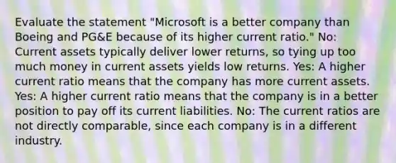 Evaluate the statement "Microsoft is a better company than Boeing and PG&E because of its higher current ratio." No: Current assets typically deliver lower returns, so tying up too much money in current assets yields low returns. Yes: A higher current ratio means that the company has more current assets. Yes: A higher current ratio means that the company is in a better position to pay off its current liabilities. No: The current ratios are not directly comparable, since each company is in a different industry.