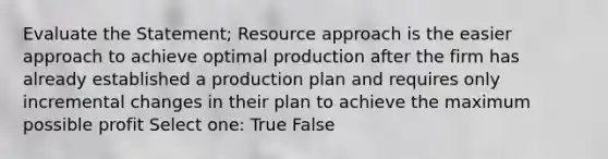 Evaluate the Statement; Resource approach is the easier approach to achieve optimal production after the firm has already established a production plan and requires only incremental changes in their plan to achieve the maximum possible profit Select one: True False