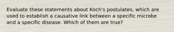 Evaluate these statements about Koch's postulates, which are used to establish a causative link between a specific microbe and a specific disease. Which of them are true?