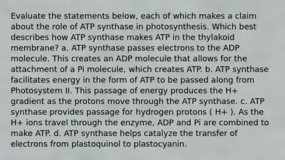 Evaluate the statements below, each of which makes a claim about the role of ATP synthase in photosynthesis. Which best describes how ATP synthase makes ATP in the thylakoid membrane? a. ATP synthase passes electrons to the ADP molecule. This creates an ADP molecule that allows for the attachment of a Pi molecule, which creates ATP. b. ATP synthase facilitates energy in the form of ATP to be passed along from Photosystem II. This passage of energy produces the H+ gradient as the protons move through the ATP synthase. c. ATP synthase provides passage for hydrogen protons ( H+ ). As the H+ ions travel through the enzyme, ADP and Pi are combined to make ATP. d. ATP synthase helps catalyze the transfer of electrons from plastoquinol to plastocyanin.