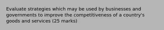 Evaluate strategies which may be used by businesses and governments to improve the competitiveness of a country's goods and services (25 marks)