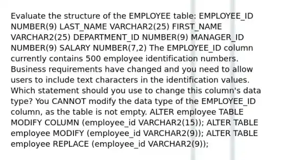 Evaluate the structure of the EMPLOYEE table: EMPLOYEE_ID NUMBER(9) LAST_NAME VARCHAR2(25) FIRST_NAME VARCHAR2(25) DEPARTMENT_ID NUMBER(9) MANAGER_ID NUMBER(9) SALARY NUMBER(7,2) The EMPLOYEE_ID column currently contains 500 employee identification numbers. Business requirements have changed and you need to allow users to include text characters in the identification values. Which statement should you use to change this column's data type? You CANNOT modify the data type of the EMPLOYEE_ID column, as the table is not empty. ALTER employee TABLE MODIFY COLUMN (employee_id VARCHAR2(15)); ALTER TABLE employee MODIFY (employee_id VARCHAR2(9)); ALTER TABLE employee REPLACE (employee_id VARCHAR2(9));