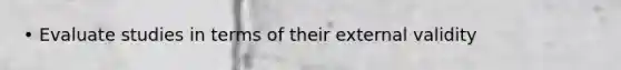 • Evaluate studies in terms of their external validity