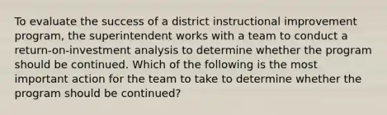 To evaluate the success of a district instructional improvement program, the superintendent works with a team to conduct a return-on-investment analysis to determine whether the program should be continued. Which of the following is the most important action for the team to take to determine whether the program should be continued?