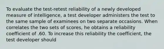 To evaluate the test-retest reliability of a newly developed measure of intelligence, a test developer administers the test to the same sample of examinees on two separate occasions. When correlates the two sets of scores, he obtains a reliability coefficient of .60. To increase this reliability the coefficient, the test developer should