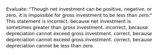 Evaluate: "Though net investment can be positive, negative, or zero, it is impossible for gross investment to be less than zero." This statement is incorrect, because net investment is sometimes greater than gross investment. incorrect, because depreciation cannot exceed gross investment. correct, because depreciation cannot exceed gross investment. correct, because depreciation cannot be less than zero.