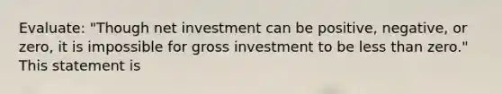 Evaluate: "Though net investment can be positive, negative, or zero, it is impossible for gross investment to be less than zero." This statement is