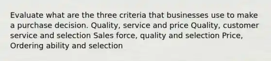 Evaluate what are the three criteria that businesses use to make a purchase decision. Quality, service and price Quality, customer service and selection Sales force, quality and selection Price, Ordering ability and selection