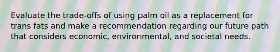 Evaluate the trade-offs of using palm oil as a replacement for trans fats and make a recommendation regarding our future path that considers economic, environmental, and societal needs.