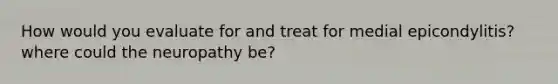 How would you evaluate for and treat for medial epicondylitis? where could the neuropathy be?