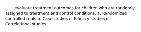 ____ evaluate treatment outcomes for children who are randomly assigned to treatment and control conditions. a. Randomized controlled trials b. Case studies c. Efficacy studies d. Correlational studies