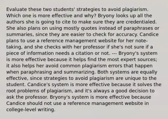 Evaluate these two students' strategies to avoid plagiarism. Which one is more effective and why? Bryony looks up all the authors she is going to cite to make sure they are credentialed. She also plans on using mostly quotes instead of paraphrases or summaries, since they are easier to check for accuracy. Candice plans to use a reference management website for her note-taking, and she checks with her professor if she's not sure if a piece of information needs a citation or not. --- Bryony's system is more effective because it helps find the most expert sources; it also helps her avoid common plagiarism errors that happen when paraphrasing and summarizing. Both systems are equally effective, since strategies to avoid plagiarism are unique to the student. Candice's system is more effective because it solves the root problems of plagiarism, and it's always a good decision to ask the professor. Bryony's system is more effective because Candice should not use a reference management website in college-level writing.