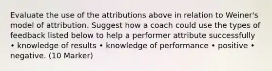 Evaluate the use of the attributions above in relation to Weiner's model of attribution. Suggest how a coach could use the types of feedback listed below to help a performer attribute successfully • knowledge of results • knowledge of performance • positive • negative. (10 Marker)