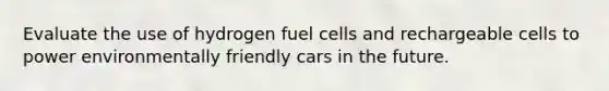 Evaluate the use of hydrogen fuel cells and rechargeable cells to power environmentally friendly cars in the future.