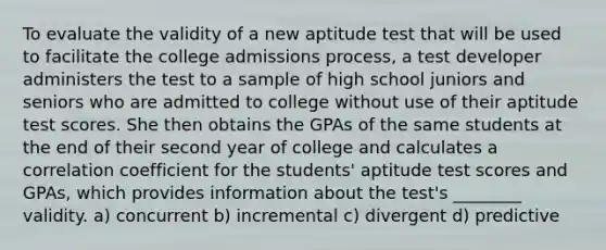 To evaluate the validity of a new aptitude test that will be used to facilitate the college admissions process, a test developer administers the test to a sample of high school juniors and seniors who are admitted to college without use of their aptitude test scores. She then obtains the GPAs of the same students at the end of their second year of college and calculates a correlation coefficient for the students' aptitude test scores and GPAs, which provides information about the test's ________ validity. a) concurrent b) incremental c) divergent d) predictive