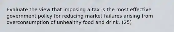 Evaluate the view that imposing a tax is the most effective government policy for reducing market failures arising from overconsumption of unhealthy food and drink. (25)